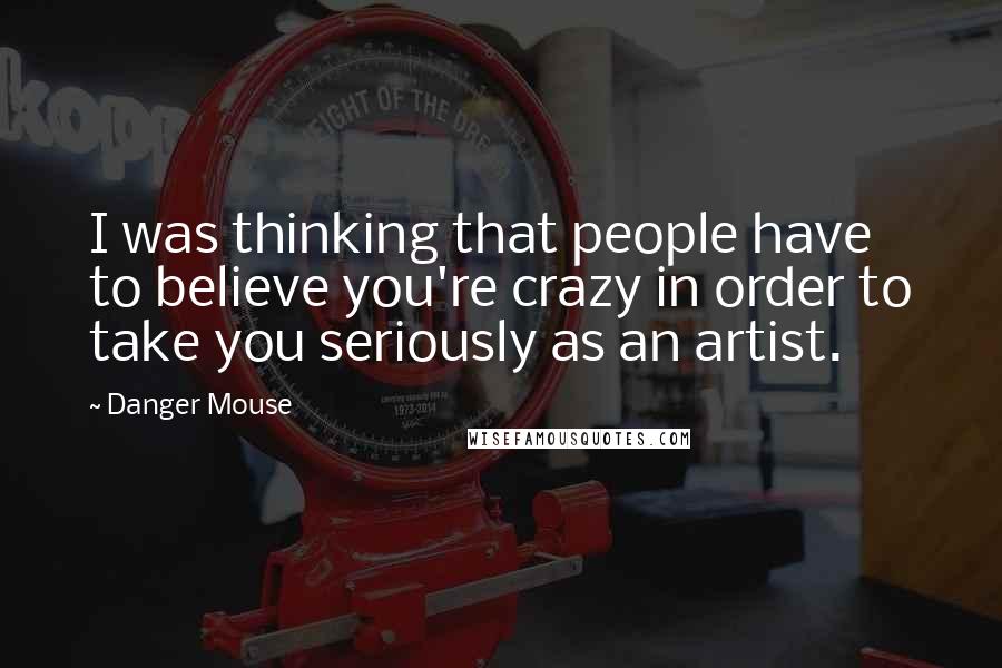 Danger Mouse Quotes: I was thinking that people have to believe you're crazy in order to take you seriously as an artist.