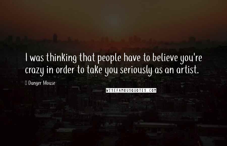 Danger Mouse Quotes: I was thinking that people have to believe you're crazy in order to take you seriously as an artist.