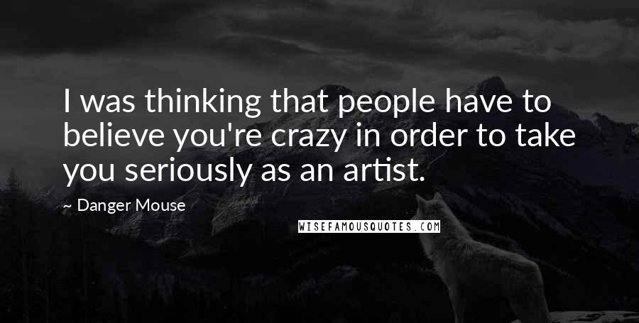 Danger Mouse Quotes: I was thinking that people have to believe you're crazy in order to take you seriously as an artist.