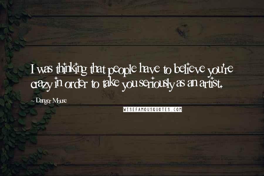 Danger Mouse Quotes: I was thinking that people have to believe you're crazy in order to take you seriously as an artist.