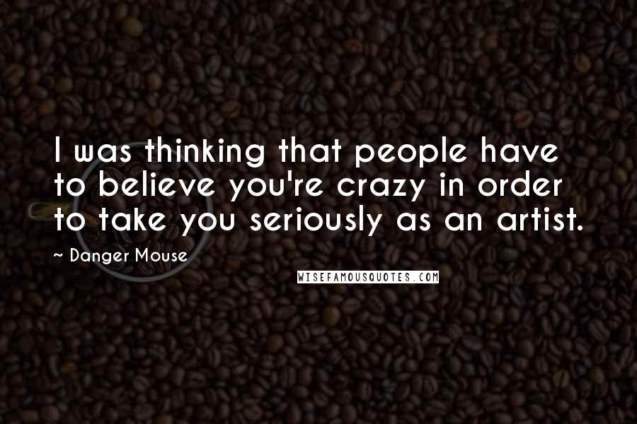 Danger Mouse Quotes: I was thinking that people have to believe you're crazy in order to take you seriously as an artist.