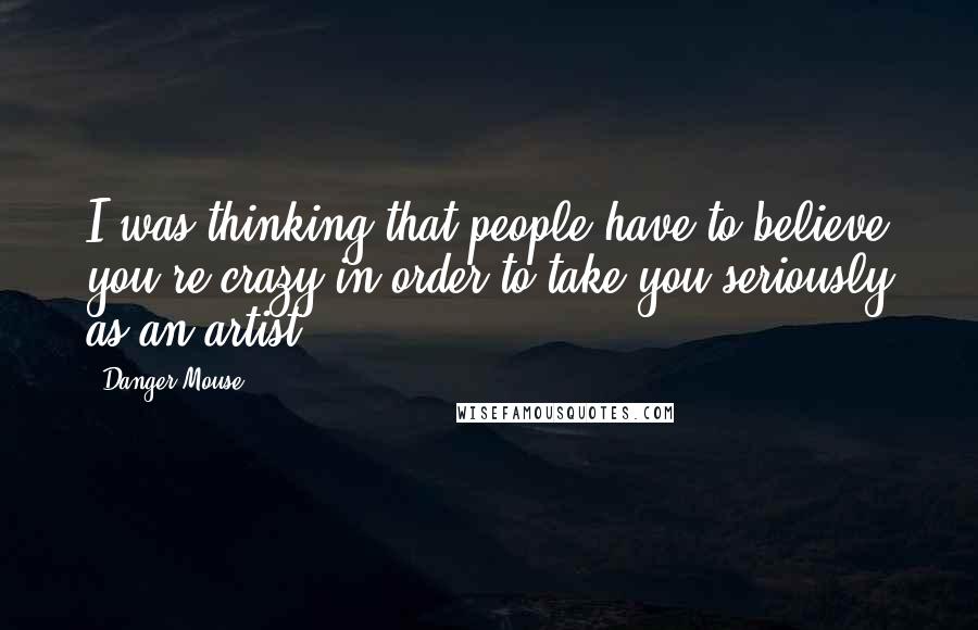 Danger Mouse Quotes: I was thinking that people have to believe you're crazy in order to take you seriously as an artist.