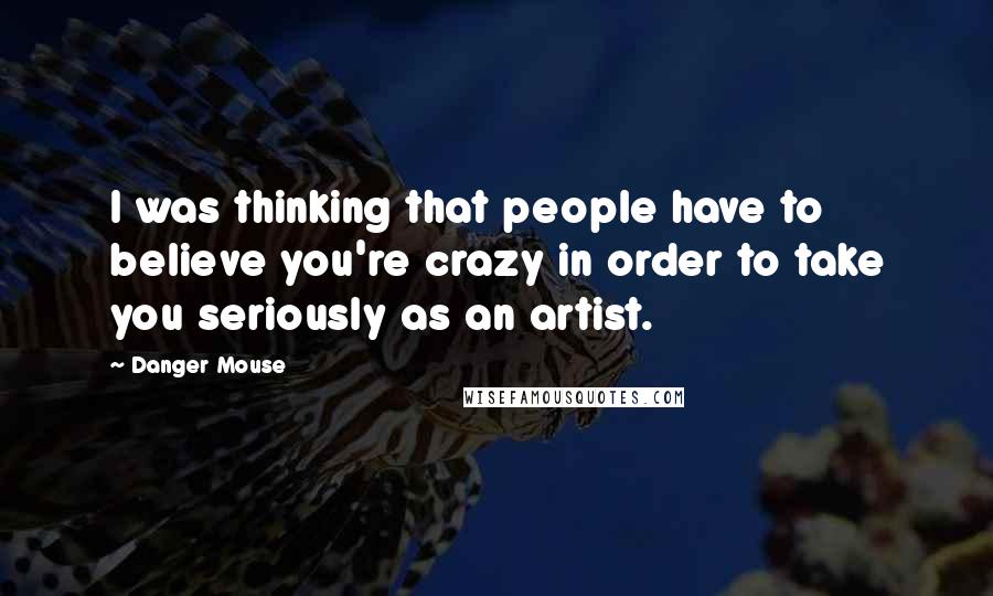 Danger Mouse Quotes: I was thinking that people have to believe you're crazy in order to take you seriously as an artist.