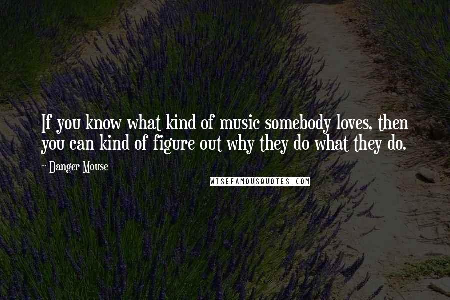Danger Mouse Quotes: If you know what kind of music somebody loves, then you can kind of figure out why they do what they do.