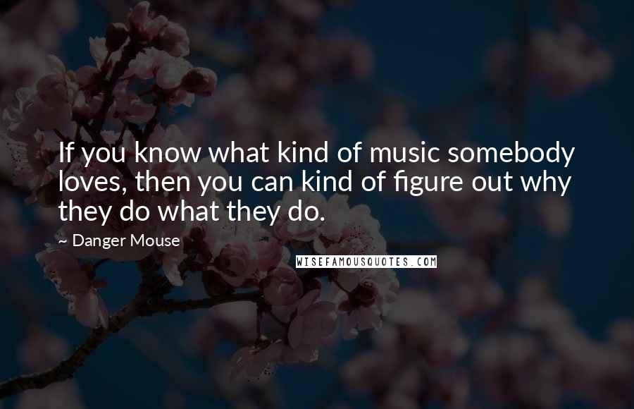 Danger Mouse Quotes: If you know what kind of music somebody loves, then you can kind of figure out why they do what they do.
