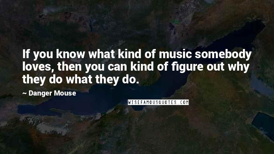 Danger Mouse Quotes: If you know what kind of music somebody loves, then you can kind of figure out why they do what they do.
