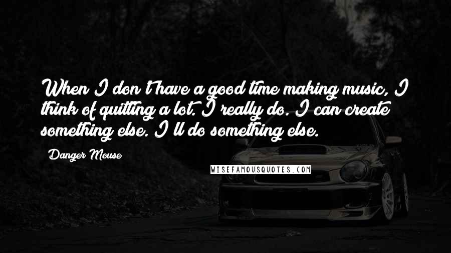 Danger Mouse Quotes: When I don't have a good time making music, I think of quitting a lot. I really do. I can create something else. I'll do something else.