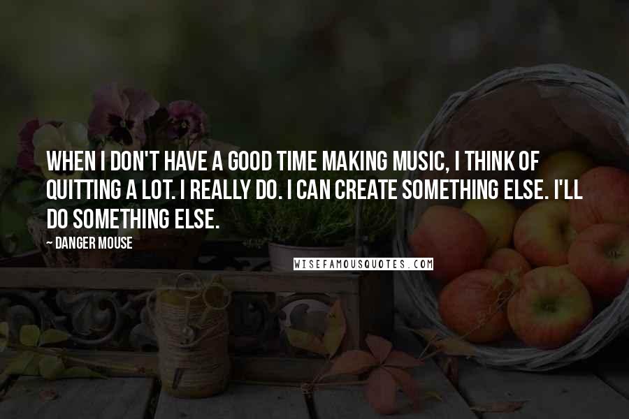 Danger Mouse Quotes: When I don't have a good time making music, I think of quitting a lot. I really do. I can create something else. I'll do something else.
