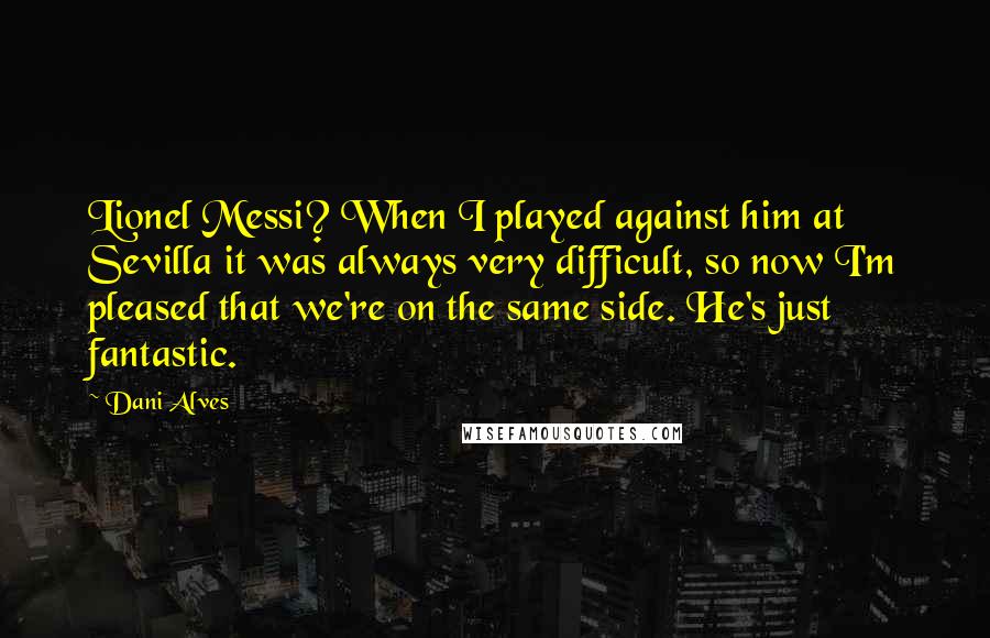 Dani Alves Quotes: Lionel Messi? When I played against him at Sevilla it was always very difficult, so now I'm pleased that we're on the same side. He's just fantastic.