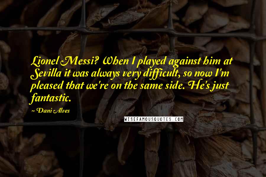 Dani Alves Quotes: Lionel Messi? When I played against him at Sevilla it was always very difficult, so now I'm pleased that we're on the same side. He's just fantastic.