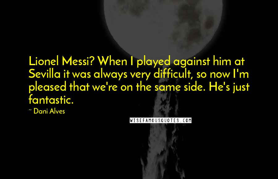 Dani Alves Quotes: Lionel Messi? When I played against him at Sevilla it was always very difficult, so now I'm pleased that we're on the same side. He's just fantastic.