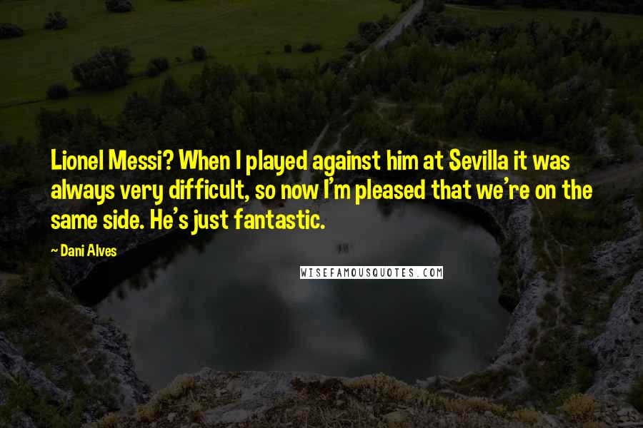 Dani Alves Quotes: Lionel Messi? When I played against him at Sevilla it was always very difficult, so now I'm pleased that we're on the same side. He's just fantastic.