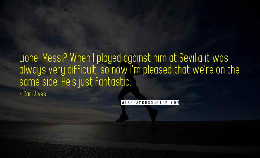 Dani Alves Quotes: Lionel Messi? When I played against him at Sevilla it was always very difficult, so now I'm pleased that we're on the same side. He's just fantastic.