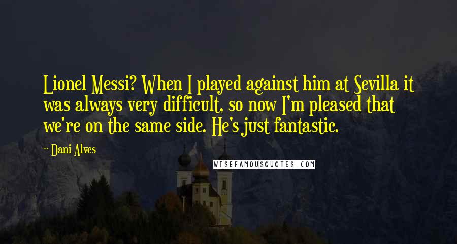 Dani Alves Quotes: Lionel Messi? When I played against him at Sevilla it was always very difficult, so now I'm pleased that we're on the same side. He's just fantastic.