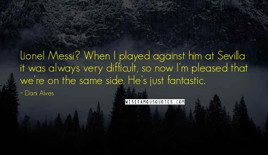 Dani Alves Quotes: Lionel Messi? When I played against him at Sevilla it was always very difficult, so now I'm pleased that we're on the same side. He's just fantastic.