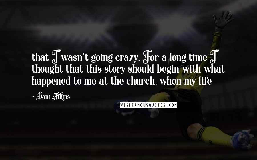 Dani Atkins Quotes: that I wasn't going crazy. For a long time I thought that this story should begin with what happened to me at the church, when my life