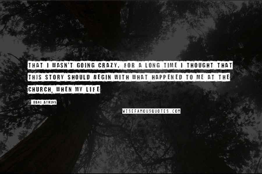 Dani Atkins Quotes: that I wasn't going crazy. For a long time I thought that this story should begin with what happened to me at the church, when my life