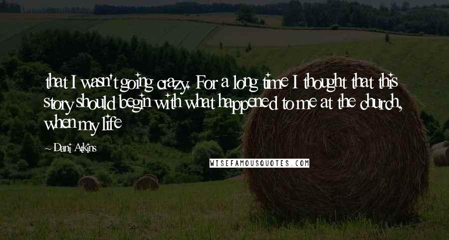 Dani Atkins Quotes: that I wasn't going crazy. For a long time I thought that this story should begin with what happened to me at the church, when my life