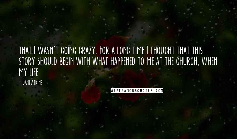 Dani Atkins Quotes: that I wasn't going crazy. For a long time I thought that this story should begin with what happened to me at the church, when my life