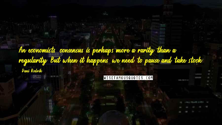 Dani Rodrik Quotes: An economists' consensus is perhaps more a rarity than a regularity. But when it happens, we need to pause and take stock.