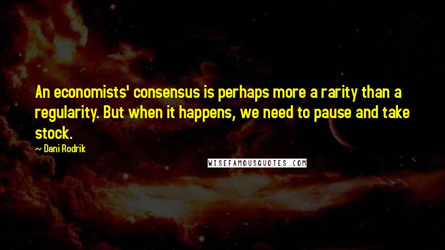 Dani Rodrik Quotes: An economists' consensus is perhaps more a rarity than a regularity. But when it happens, we need to pause and take stock.