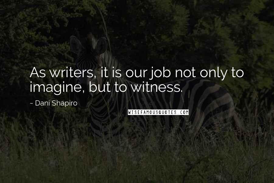 Dani Shapiro Quotes: As writers, it is our job not only to imagine, but to witness.