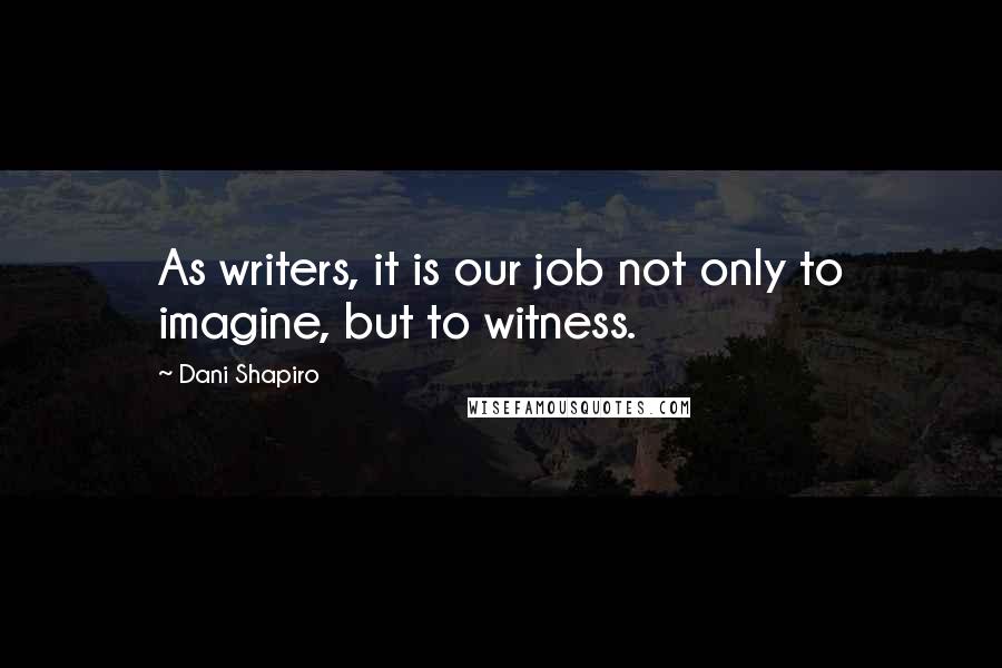 Dani Shapiro Quotes: As writers, it is our job not only to imagine, but to witness.