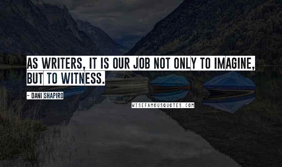 Dani Shapiro Quotes: As writers, it is our job not only to imagine, but to witness.