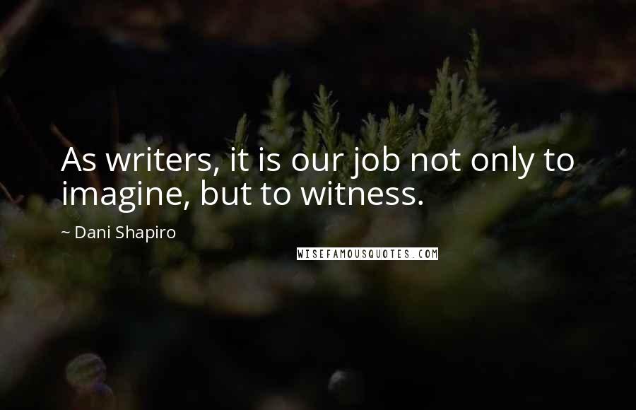 Dani Shapiro Quotes: As writers, it is our job not only to imagine, but to witness.