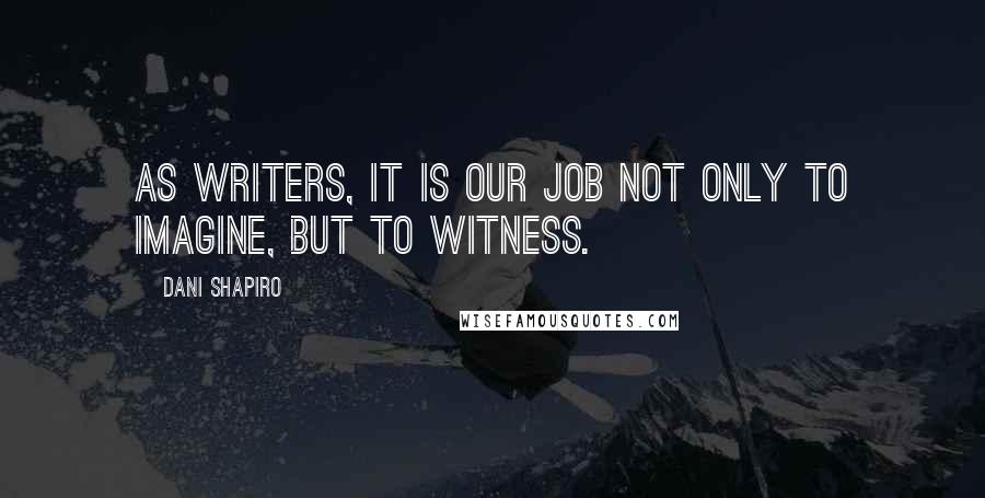 Dani Shapiro Quotes: As writers, it is our job not only to imagine, but to witness.