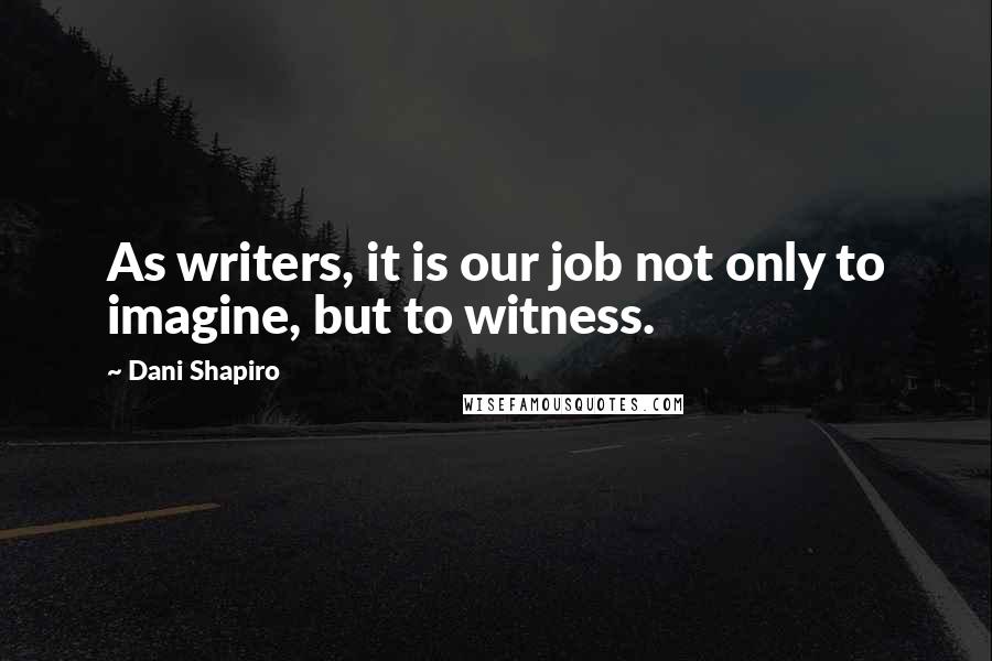 Dani Shapiro Quotes: As writers, it is our job not only to imagine, but to witness.