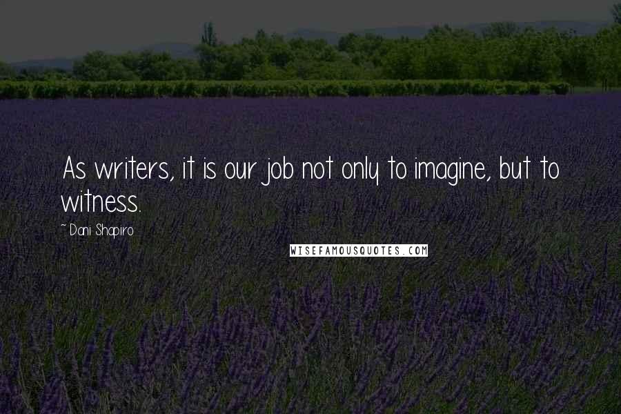 Dani Shapiro Quotes: As writers, it is our job not only to imagine, but to witness.