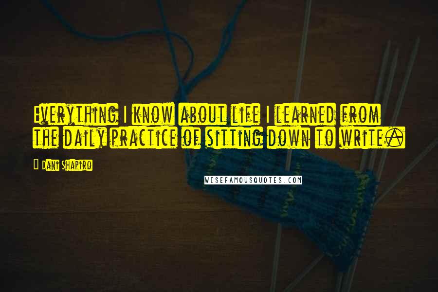 Dani Shapiro Quotes: Everything I know about life I learned from the daily practice of sitting down to write.