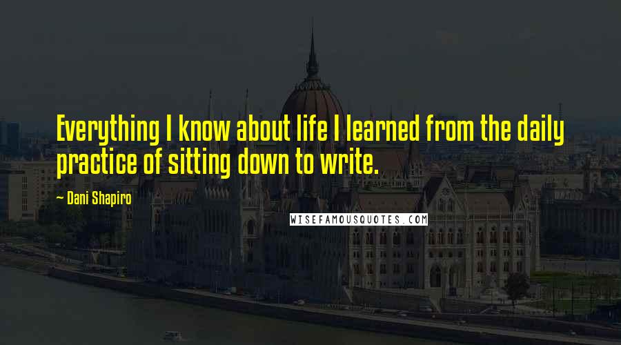 Dani Shapiro Quotes: Everything I know about life I learned from the daily practice of sitting down to write.