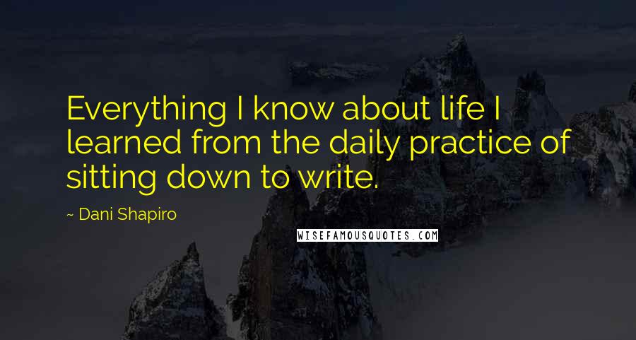 Dani Shapiro Quotes: Everything I know about life I learned from the daily practice of sitting down to write.