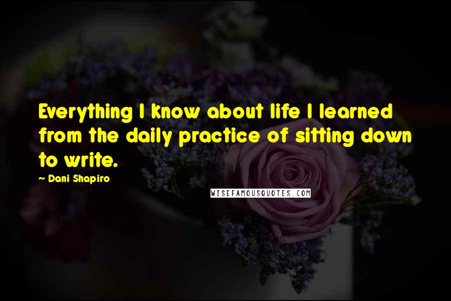 Dani Shapiro Quotes: Everything I know about life I learned from the daily practice of sitting down to write.