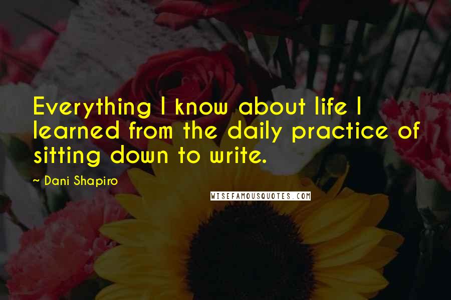 Dani Shapiro Quotes: Everything I know about life I learned from the daily practice of sitting down to write.