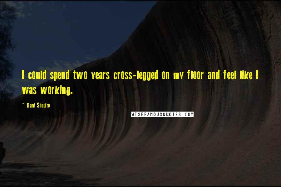 Dani Shapiro Quotes: I could spend two years cross-legged on my floor and feel like I was working.