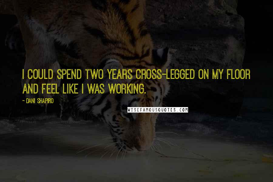 Dani Shapiro Quotes: I could spend two years cross-legged on my floor and feel like I was working.