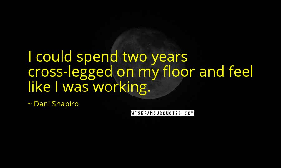 Dani Shapiro Quotes: I could spend two years cross-legged on my floor and feel like I was working.