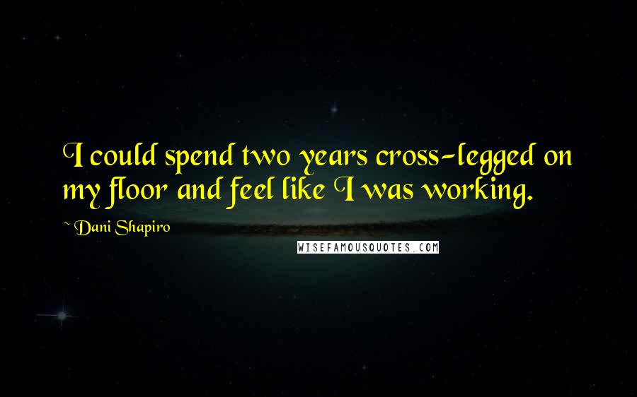 Dani Shapiro Quotes: I could spend two years cross-legged on my floor and feel like I was working.