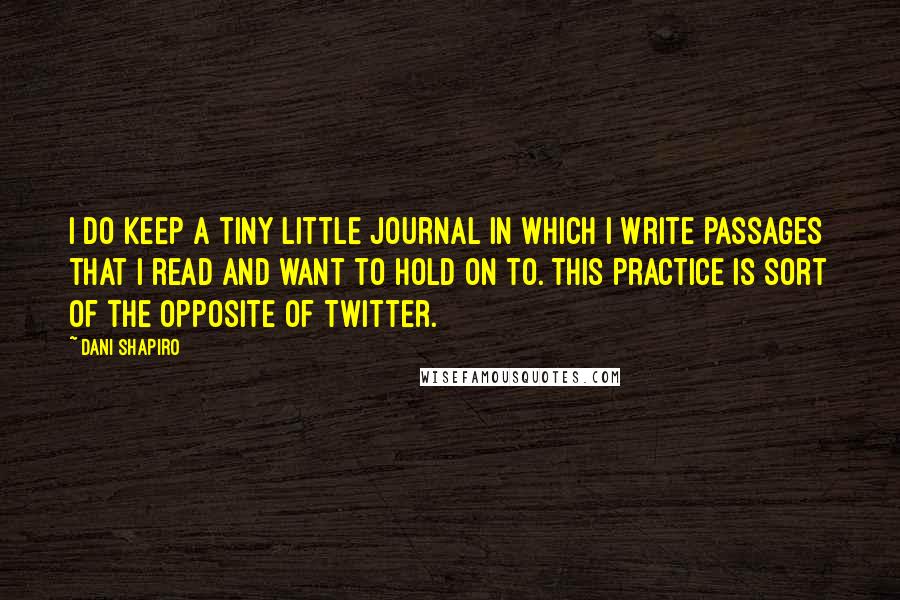 Dani Shapiro Quotes: I do keep a tiny little journal in which I write passages that I read and want to hold on to. This practice is sort of the opposite of Twitter.