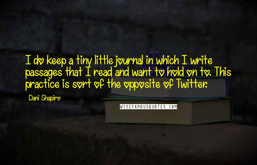 Dani Shapiro Quotes: I do keep a tiny little journal in which I write passages that I read and want to hold on to. This practice is sort of the opposite of Twitter.