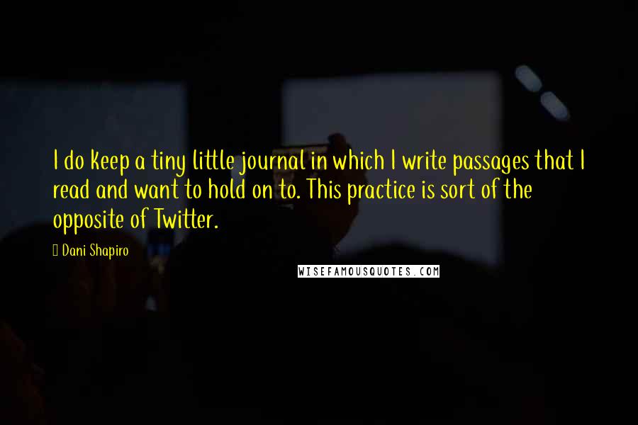 Dani Shapiro Quotes: I do keep a tiny little journal in which I write passages that I read and want to hold on to. This practice is sort of the opposite of Twitter.