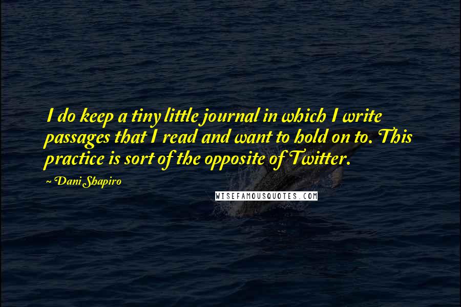 Dani Shapiro Quotes: I do keep a tiny little journal in which I write passages that I read and want to hold on to. This practice is sort of the opposite of Twitter.