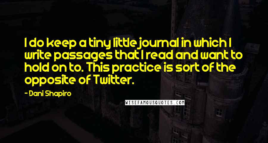 Dani Shapiro Quotes: I do keep a tiny little journal in which I write passages that I read and want to hold on to. This practice is sort of the opposite of Twitter.