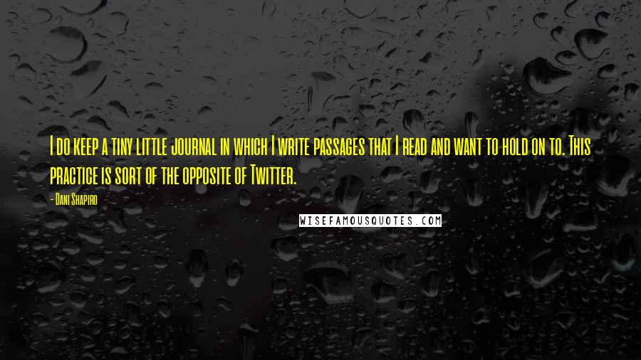 Dani Shapiro Quotes: I do keep a tiny little journal in which I write passages that I read and want to hold on to. This practice is sort of the opposite of Twitter.