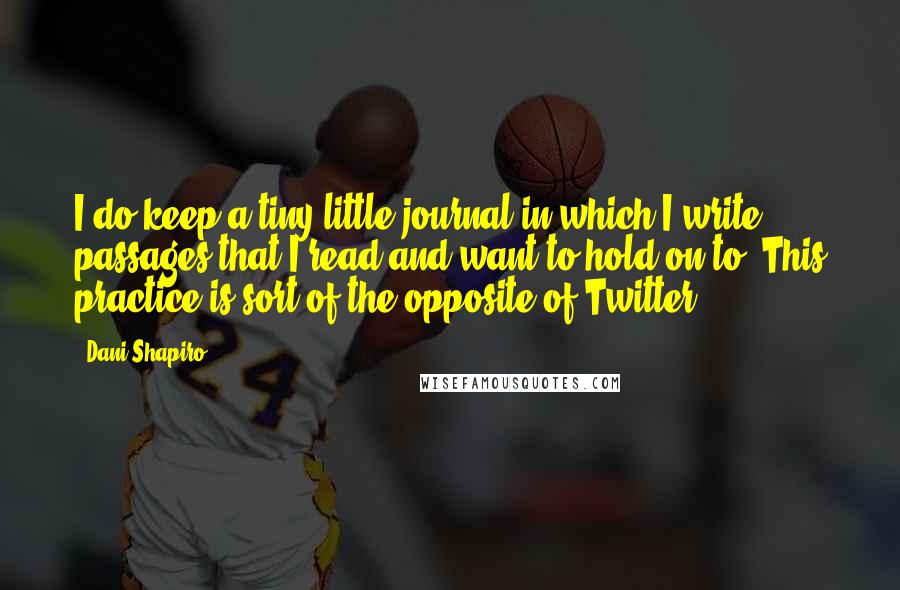 Dani Shapiro Quotes: I do keep a tiny little journal in which I write passages that I read and want to hold on to. This practice is sort of the opposite of Twitter.