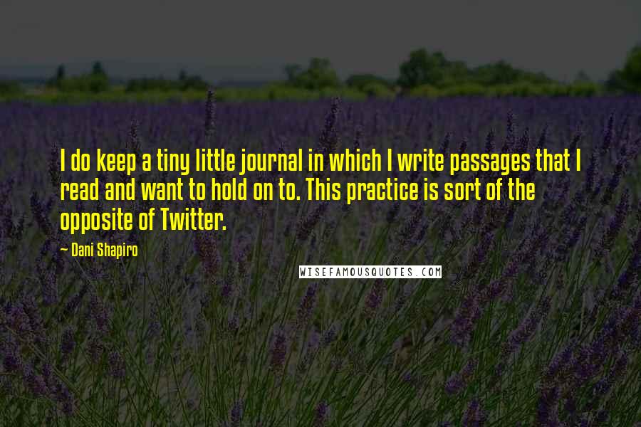 Dani Shapiro Quotes: I do keep a tiny little journal in which I write passages that I read and want to hold on to. This practice is sort of the opposite of Twitter.