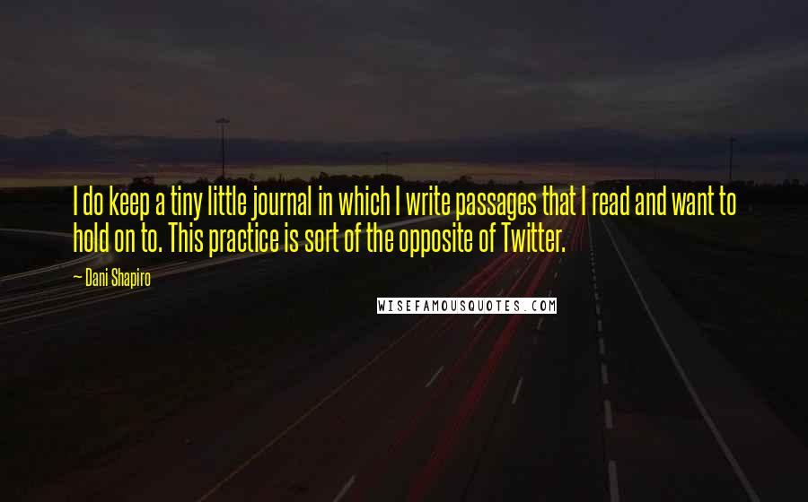 Dani Shapiro Quotes: I do keep a tiny little journal in which I write passages that I read and want to hold on to. This practice is sort of the opposite of Twitter.